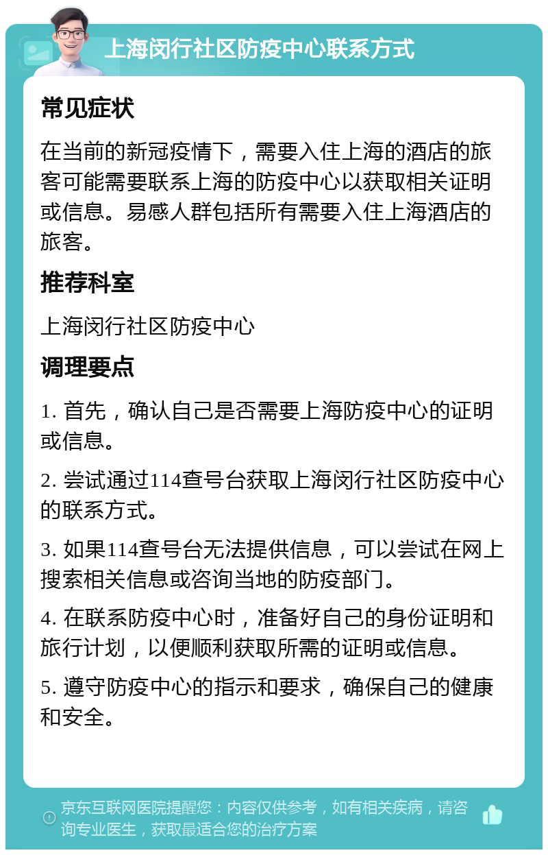 上海闵行社区防疫中心联系方式 常见症状 在当前的新冠疫情下，需要入住上海的酒店的旅客可能需要联系上海的防疫中心以获取相关证明或信息。易感人群包括所有需要入住上海酒店的旅客。 推荐科室 上海闵行社区防疫中心 调理要点 1. 首先，确认自己是否需要上海防疫中心的证明或信息。 2. 尝试通过114查号台获取上海闵行社区防疫中心的联系方式。 3. 如果114查号台无法提供信息，可以尝试在网上搜索相关信息或咨询当地的防疫部门。 4. 在联系防疫中心时，准备好自己的身份证明和旅行计划，以便顺利获取所需的证明或信息。 5. 遵守防疫中心的指示和要求，确保自己的健康和安全。