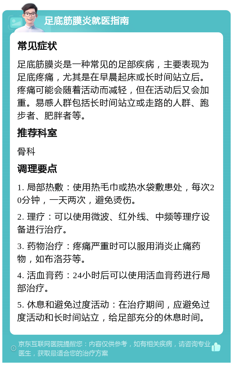 足底筋膜炎就医指南 常见症状 足底筋膜炎是一种常见的足部疾病，主要表现为足底疼痛，尤其是在早晨起床或长时间站立后。疼痛可能会随着活动而减轻，但在活动后又会加重。易感人群包括长时间站立或走路的人群、跑步者、肥胖者等。 推荐科室 骨科 调理要点 1. 局部热敷：使用热毛巾或热水袋敷患处，每次20分钟，一天两次，避免烫伤。 2. 理疗：可以使用微波、红外线、中频等理疗设备进行治疗。 3. 药物治疗：疼痛严重时可以服用消炎止痛药物，如布洛芬等。 4. 活血膏药：24小时后可以使用活血膏药进行局部治疗。 5. 休息和避免过度活动：在治疗期间，应避免过度活动和长时间站立，给足部充分的休息时间。