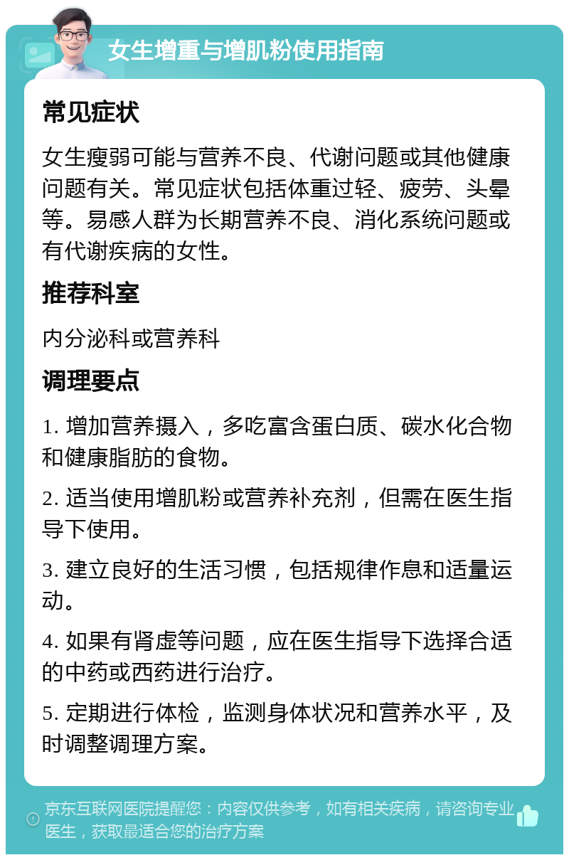 女生增重与增肌粉使用指南 常见症状 女生瘦弱可能与营养不良、代谢问题或其他健康问题有关。常见症状包括体重过轻、疲劳、头晕等。易感人群为长期营养不良、消化系统问题或有代谢疾病的女性。 推荐科室 内分泌科或营养科 调理要点 1. 增加营养摄入，多吃富含蛋白质、碳水化合物和健康脂肪的食物。 2. 适当使用增肌粉或营养补充剂，但需在医生指导下使用。 3. 建立良好的生活习惯，包括规律作息和适量运动。 4. 如果有肾虚等问题，应在医生指导下选择合适的中药或西药进行治疗。 5. 定期进行体检，监测身体状况和营养水平，及时调整调理方案。