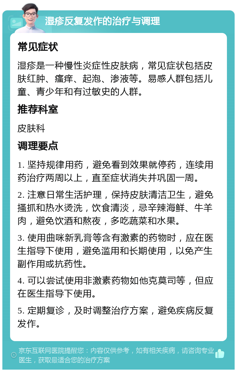 湿疹反复发作的治疗与调理 常见症状 湿疹是一种慢性炎症性皮肤病，常见症状包括皮肤红肿、瘙痒、起泡、渗液等。易感人群包括儿童、青少年和有过敏史的人群。 推荐科室 皮肤科 调理要点 1. 坚持规律用药，避免看到效果就停药，连续用药治疗两周以上，直至症状消失并巩固一周。 2. 注意日常生活护理，保持皮肤清洁卫生，避免搔抓和热水烫洗，饮食清淡，忌辛辣海鲜、牛羊肉，避免饮酒和熬夜，多吃蔬菜和水果。 3. 使用曲咪新乳膏等含有激素的药物时，应在医生指导下使用，避免滥用和长期使用，以免产生副作用或抗药性。 4. 可以尝试使用非激素药物如他克莫司等，但应在医生指导下使用。 5. 定期复诊，及时调整治疗方案，避免疾病反复发作。