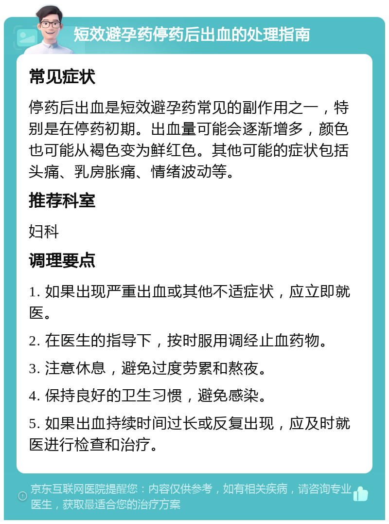 短效避孕药停药后出血的处理指南 常见症状 停药后出血是短效避孕药常见的副作用之一，特别是在停药初期。出血量可能会逐渐增多，颜色也可能从褐色变为鲜红色。其他可能的症状包括头痛、乳房胀痛、情绪波动等。 推荐科室 妇科 调理要点 1. 如果出现严重出血或其他不适症状，应立即就医。 2. 在医生的指导下，按时服用调经止血药物。 3. 注意休息，避免过度劳累和熬夜。 4. 保持良好的卫生习惯，避免感染。 5. 如果出血持续时间过长或反复出现，应及时就医进行检查和治疗。