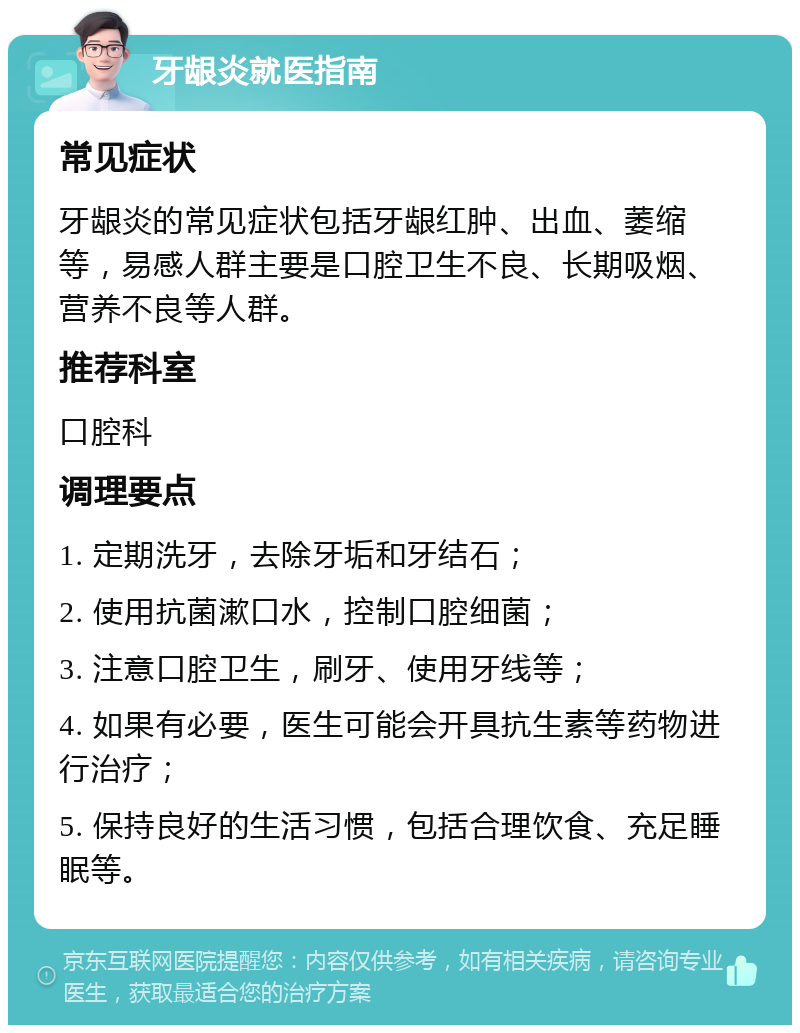 牙龈炎就医指南 常见症状 牙龈炎的常见症状包括牙龈红肿、出血、萎缩等，易感人群主要是口腔卫生不良、长期吸烟、营养不良等人群。 推荐科室 口腔科 调理要点 1. 定期洗牙，去除牙垢和牙结石； 2. 使用抗菌漱口水，控制口腔细菌； 3. 注意口腔卫生，刷牙、使用牙线等； 4. 如果有必要，医生可能会开具抗生素等药物进行治疗； 5. 保持良好的生活习惯，包括合理饮食、充足睡眠等。