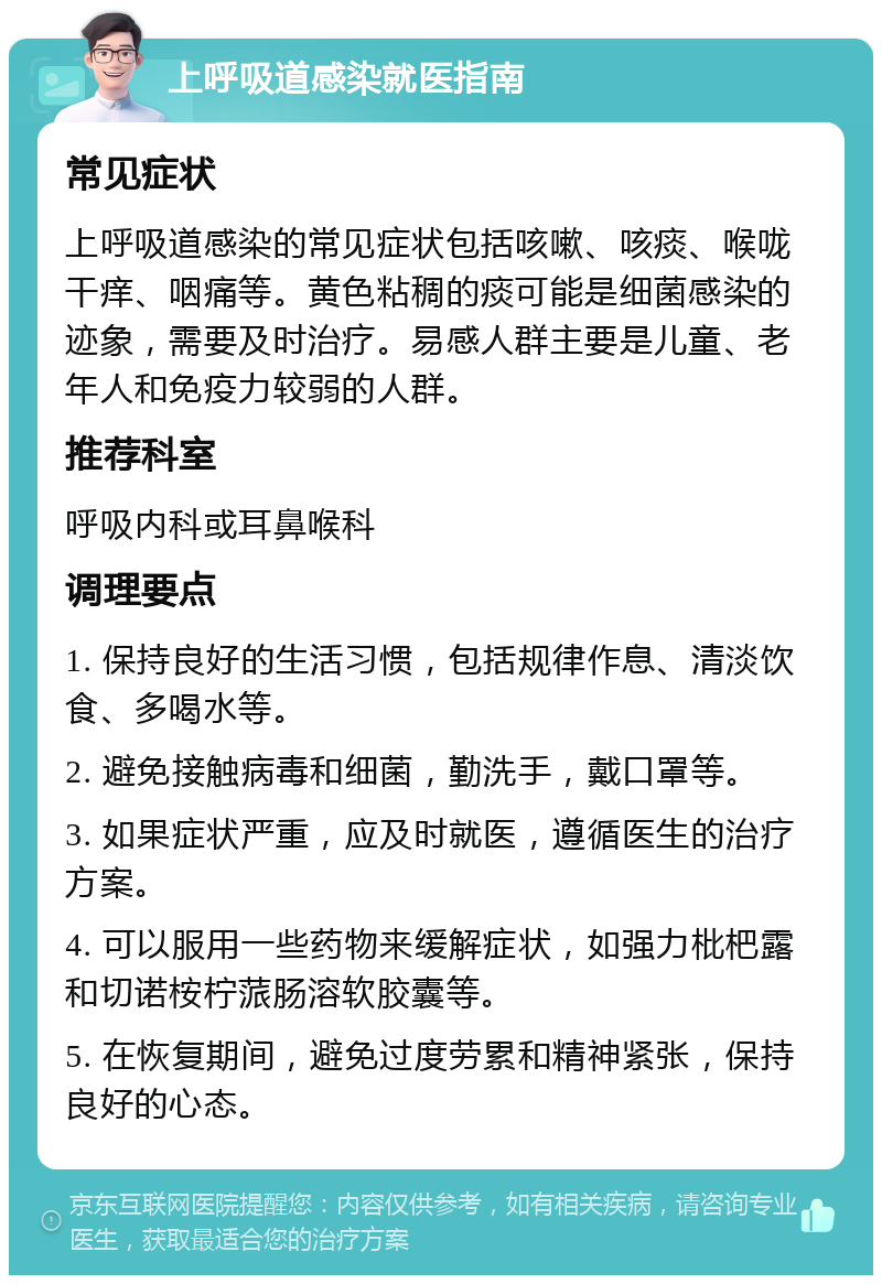 上呼吸道感染就医指南 常见症状 上呼吸道感染的常见症状包括咳嗽、咳痰、喉咙干痒、咽痛等。黄色粘稠的痰可能是细菌感染的迹象，需要及时治疗。易感人群主要是儿童、老年人和免疫力较弱的人群。 推荐科室 呼吸内科或耳鼻喉科 调理要点 1. 保持良好的生活习惯，包括规律作息、清淡饮食、多喝水等。 2. 避免接触病毒和细菌，勤洗手，戴口罩等。 3. 如果症状严重，应及时就医，遵循医生的治疗方案。 4. 可以服用一些药物来缓解症状，如强力枇杷露和切诺桉柠蒎肠溶软胶囊等。 5. 在恢复期间，避免过度劳累和精神紧张，保持良好的心态。