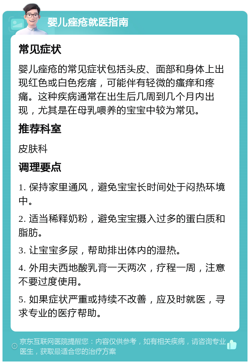 婴儿痤疮就医指南 常见症状 婴儿痤疮的常见症状包括头皮、面部和身体上出现红色或白色疙瘩，可能伴有轻微的瘙痒和疼痛。这种疾病通常在出生后几周到几个月内出现，尤其是在母乳喂养的宝宝中较为常见。 推荐科室 皮肤科 调理要点 1. 保持家里通风，避免宝宝长时间处于闷热环境中。 2. 适当稀释奶粉，避免宝宝摄入过多的蛋白质和脂肪。 3. 让宝宝多尿，帮助排出体内的湿热。 4. 外用夫西地酸乳膏一天两次，疗程一周，注意不要过度使用。 5. 如果症状严重或持续不改善，应及时就医，寻求专业的医疗帮助。