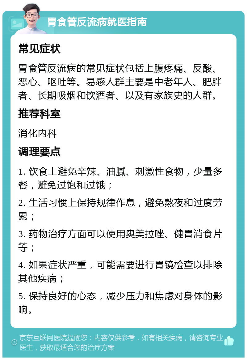 胃食管反流病就医指南 常见症状 胃食管反流病的常见症状包括上腹疼痛、反酸、恶心、呕吐等。易感人群主要是中老年人、肥胖者、长期吸烟和饮酒者、以及有家族史的人群。 推荐科室 消化内科 调理要点 1. 饮食上避免辛辣、油腻、刺激性食物，少量多餐，避免过饱和过饿； 2. 生活习惯上保持规律作息，避免熬夜和过度劳累； 3. 药物治疗方面可以使用奥美拉唑、健胃消食片等； 4. 如果症状严重，可能需要进行胃镜检查以排除其他疾病； 5. 保持良好的心态，减少压力和焦虑对身体的影响。