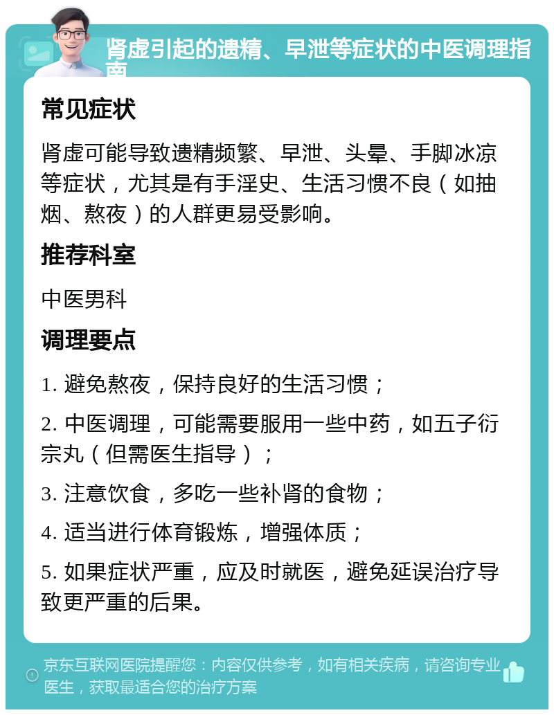 肾虚引起的遗精、早泄等症状的中医调理指南 常见症状 肾虚可能导致遗精频繁、早泄、头晕、手脚冰凉等症状，尤其是有手淫史、生活习惯不良（如抽烟、熬夜）的人群更易受影响。 推荐科室 中医男科 调理要点 1. 避免熬夜，保持良好的生活习惯； 2. 中医调理，可能需要服用一些中药，如五子衍宗丸（但需医生指导）； 3. 注意饮食，多吃一些补肾的食物； 4. 适当进行体育锻炼，增强体质； 5. 如果症状严重，应及时就医，避免延误治疗导致更严重的后果。