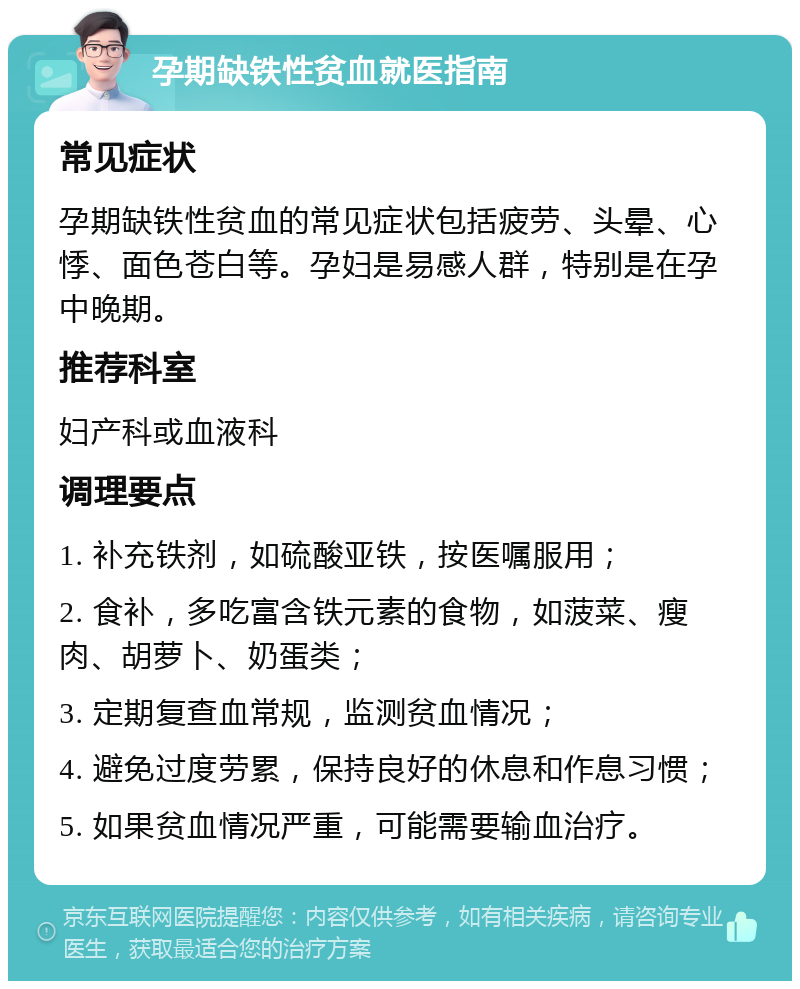 孕期缺铁性贫血就医指南 常见症状 孕期缺铁性贫血的常见症状包括疲劳、头晕、心悸、面色苍白等。孕妇是易感人群，特别是在孕中晚期。 推荐科室 妇产科或血液科 调理要点 1. 补充铁剂，如硫酸亚铁，按医嘱服用； 2. 食补，多吃富含铁元素的食物，如菠菜、瘦肉、胡萝卜、奶蛋类； 3. 定期复查血常规，监测贫血情况； 4. 避免过度劳累，保持良好的休息和作息习惯； 5. 如果贫血情况严重，可能需要输血治疗。