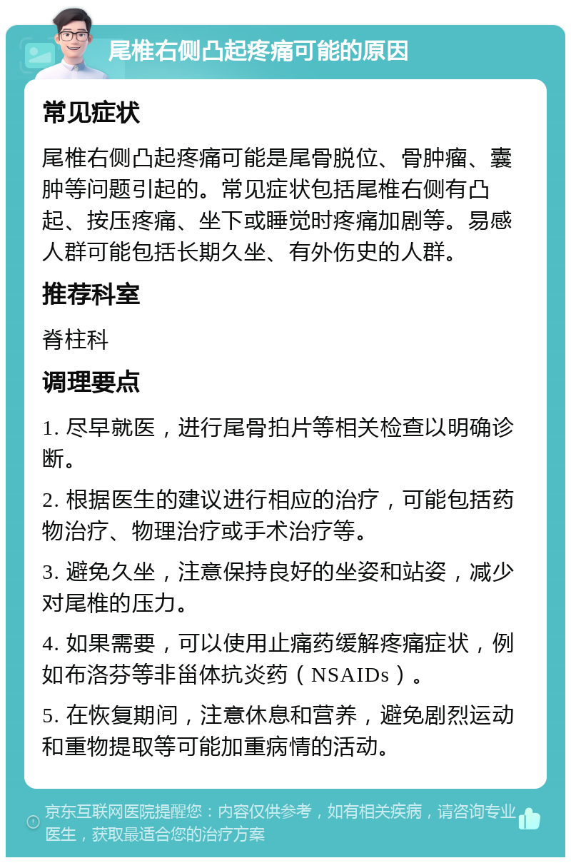 尾椎右侧凸起疼痛可能的原因 常见症状 尾椎右侧凸起疼痛可能是尾骨脱位、骨肿瘤、囊肿等问题引起的。常见症状包括尾椎右侧有凸起、按压疼痛、坐下或睡觉时疼痛加剧等。易感人群可能包括长期久坐、有外伤史的人群。 推荐科室 脊柱科 调理要点 1. 尽早就医，进行尾骨拍片等相关检查以明确诊断。 2. 根据医生的建议进行相应的治疗，可能包括药物治疗、物理治疗或手术治疗等。 3. 避免久坐，注意保持良好的坐姿和站姿，减少对尾椎的压力。 4. 如果需要，可以使用止痛药缓解疼痛症状，例如布洛芬等非甾体抗炎药（NSAIDs）。 5. 在恢复期间，注意休息和营养，避免剧烈运动和重物提取等可能加重病情的活动。