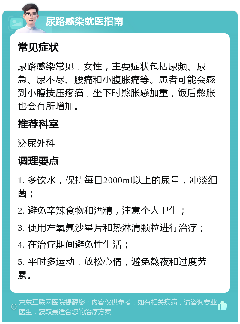 尿路感染就医指南 常见症状 尿路感染常见于女性，主要症状包括尿频、尿急、尿不尽、腰痛和小腹胀痛等。患者可能会感到小腹按压疼痛，坐下时憋胀感加重，饭后憋胀也会有所增加。 推荐科室 泌尿外科 调理要点 1. 多饮水，保持每日2000ml以上的尿量，冲淡细菌； 2. 避免辛辣食物和酒精，注意个人卫生； 3. 使用左氧氟沙星片和热淋清颗粒进行治疗； 4. 在治疗期间避免性生活； 5. 平时多运动，放松心情，避免熬夜和过度劳累。