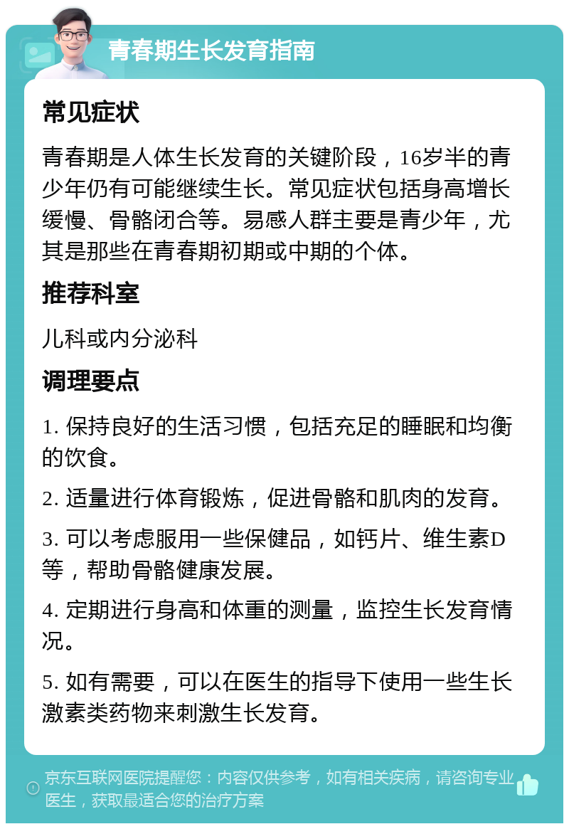 青春期生长发育指南 常见症状 青春期是人体生长发育的关键阶段，16岁半的青少年仍有可能继续生长。常见症状包括身高增长缓慢、骨骼闭合等。易感人群主要是青少年，尤其是那些在青春期初期或中期的个体。 推荐科室 儿科或内分泌科 调理要点 1. 保持良好的生活习惯，包括充足的睡眠和均衡的饮食。 2. 适量进行体育锻炼，促进骨骼和肌肉的发育。 3. 可以考虑服用一些保健品，如钙片、维生素D等，帮助骨骼健康发展。 4. 定期进行身高和体重的测量，监控生长发育情况。 5. 如有需要，可以在医生的指导下使用一些生长激素类药物来刺激生长发育。