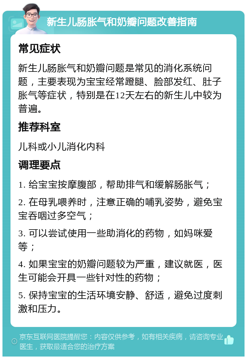 新生儿肠胀气和奶瓣问题改善指南 常见症状 新生儿肠胀气和奶瓣问题是常见的消化系统问题，主要表现为宝宝经常蹬腿、脸部发红、肚子胀气等症状，特别是在12天左右的新生儿中较为普遍。 推荐科室 儿科或小儿消化内科 调理要点 1. 给宝宝按摩腹部，帮助排气和缓解肠胀气； 2. 在母乳喂养时，注意正确的哺乳姿势，避免宝宝吞咽过多空气； 3. 可以尝试使用一些助消化的药物，如妈咪爱等； 4. 如果宝宝的奶瓣问题较为严重，建议就医，医生可能会开具一些针对性的药物； 5. 保持宝宝的生活环境安静、舒适，避免过度刺激和压力。