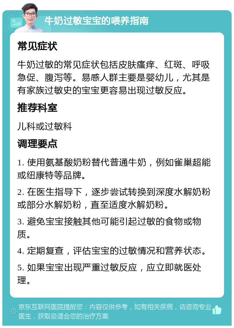 牛奶过敏宝宝的喂养指南 常见症状 牛奶过敏的常见症状包括皮肤瘙痒、红斑、呼吸急促、腹泻等。易感人群主要是婴幼儿，尤其是有家族过敏史的宝宝更容易出现过敏反应。 推荐科室 儿科或过敏科 调理要点 1. 使用氨基酸奶粉替代普通牛奶，例如雀巢超能或纽康特等品牌。 2. 在医生指导下，逐步尝试转换到深度水解奶粉或部分水解奶粉，直至适度水解奶粉。 3. 避免宝宝接触其他可能引起过敏的食物或物质。 4. 定期复查，评估宝宝的过敏情况和营养状态。 5. 如果宝宝出现严重过敏反应，应立即就医处理。