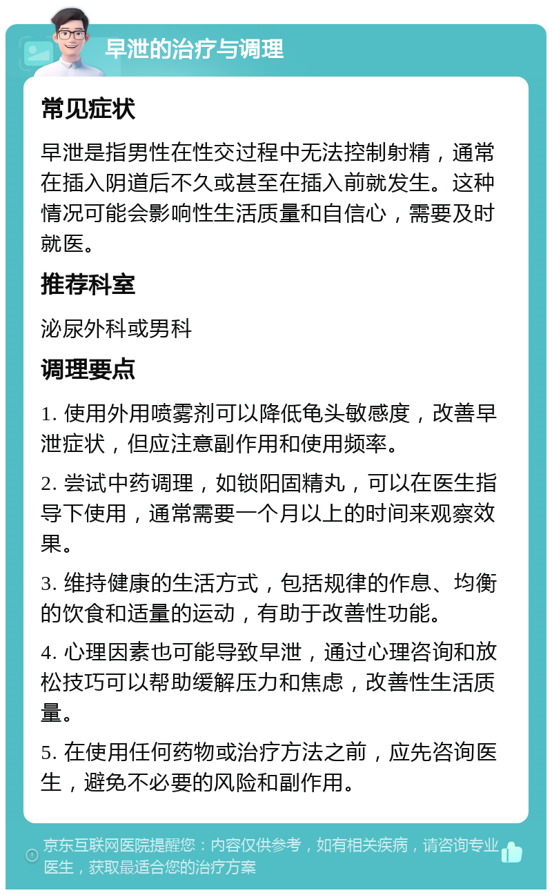 早泄的治疗与调理 常见症状 早泄是指男性在性交过程中无法控制射精，通常在插入阴道后不久或甚至在插入前就发生。这种情况可能会影响性生活质量和自信心，需要及时就医。 推荐科室 泌尿外科或男科 调理要点 1. 使用外用喷雾剂可以降低龟头敏感度，改善早泄症状，但应注意副作用和使用频率。 2. 尝试中药调理，如锁阳固精丸，可以在医生指导下使用，通常需要一个月以上的时间来观察效果。 3. 维持健康的生活方式，包括规律的作息、均衡的饮食和适量的运动，有助于改善性功能。 4. 心理因素也可能导致早泄，通过心理咨询和放松技巧可以帮助缓解压力和焦虑，改善性生活质量。 5. 在使用任何药物或治疗方法之前，应先咨询医生，避免不必要的风险和副作用。