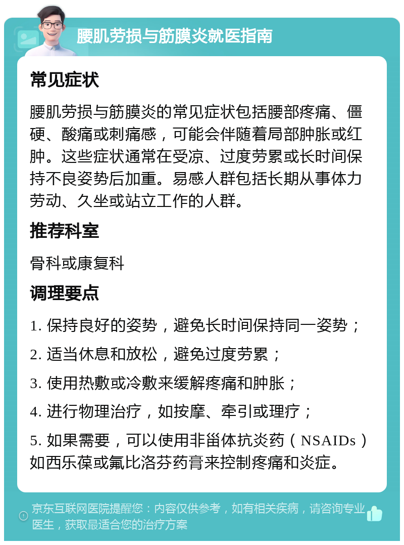 腰肌劳损与筋膜炎就医指南 常见症状 腰肌劳损与筋膜炎的常见症状包括腰部疼痛、僵硬、酸痛或刺痛感，可能会伴随着局部肿胀或红肿。这些症状通常在受凉、过度劳累或长时间保持不良姿势后加重。易感人群包括长期从事体力劳动、久坐或站立工作的人群。 推荐科室 骨科或康复科 调理要点 1. 保持良好的姿势，避免长时间保持同一姿势； 2. 适当休息和放松，避免过度劳累； 3. 使用热敷或冷敷来缓解疼痛和肿胀； 4. 进行物理治疗，如按摩、牵引或理疗； 5. 如果需要，可以使用非甾体抗炎药（NSAIDs）如西乐葆或氟比洛芬药膏来控制疼痛和炎症。