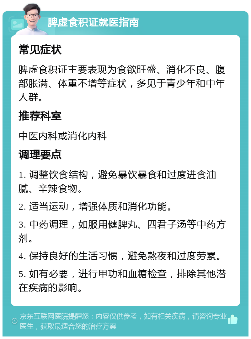 脾虚食积证就医指南 常见症状 脾虚食积证主要表现为食欲旺盛、消化不良、腹部胀满、体重不增等症状，多见于青少年和中年人群。 推荐科室 中医内科或消化内科 调理要点 1. 调整饮食结构，避免暴饮暴食和过度进食油腻、辛辣食物。 2. 适当运动，增强体质和消化功能。 3. 中药调理，如服用健脾丸、四君子汤等中药方剂。 4. 保持良好的生活习惯，避免熬夜和过度劳累。 5. 如有必要，进行甲功和血糖检查，排除其他潜在疾病的影响。