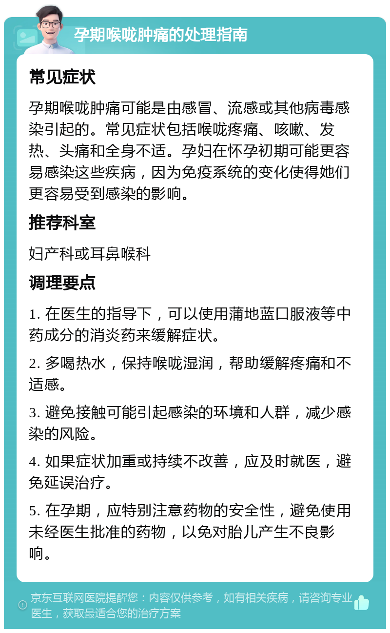 孕期喉咙肿痛的处理指南 常见症状 孕期喉咙肿痛可能是由感冒、流感或其他病毒感染引起的。常见症状包括喉咙疼痛、咳嗽、发热、头痛和全身不适。孕妇在怀孕初期可能更容易感染这些疾病，因为免疫系统的变化使得她们更容易受到感染的影响。 推荐科室 妇产科或耳鼻喉科 调理要点 1. 在医生的指导下，可以使用蒲地蓝口服液等中药成分的消炎药来缓解症状。 2. 多喝热水，保持喉咙湿润，帮助缓解疼痛和不适感。 3. 避免接触可能引起感染的环境和人群，减少感染的风险。 4. 如果症状加重或持续不改善，应及时就医，避免延误治疗。 5. 在孕期，应特别注意药物的安全性，避免使用未经医生批准的药物，以免对胎儿产生不良影响。