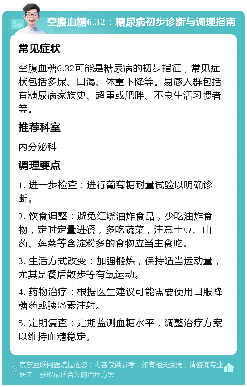 空腹血糖6.32：糖尿病初步诊断与调理指南 常见症状 空腹血糖6.32可能是糖尿病的初步指征，常见症状包括多尿、口渴、体重下降等。易感人群包括有糖尿病家族史、超重或肥胖、不良生活习惯者等。 推荐科室 内分泌科 调理要点 1. 进一步检查：进行葡萄糖耐量试验以明确诊断。 2. 饮食调整：避免红烧油炸食品，少吃油炸食物，定时定量进餐，多吃蔬菜，注意土豆、山药、莲菜等含淀粉多的食物应当主食吃。 3. 生活方式改变：加强锻炼，保持适当运动量，尤其是餐后散步等有氧运动。 4. 药物治疗：根据医生建议可能需要使用口服降糖药或胰岛素注射。 5. 定期复查：定期监测血糖水平，调整治疗方案以维持血糖稳定。