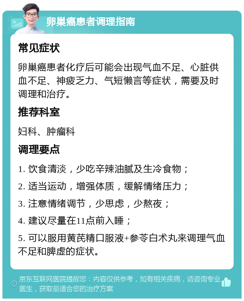 卵巢癌患者调理指南 常见症状 卵巢癌患者化疗后可能会出现气血不足、心脏供血不足、神疲乏力、气短懒言等症状，需要及时调理和治疗。 推荐科室 妇科、肿瘤科 调理要点 1. 饮食清淡，少吃辛辣油腻及生冷食物； 2. 适当运动，增强体质，缓解情绪压力； 3. 注意情绪调节，少思虑，少熬夜； 4. 建议尽量在11点前入睡； 5. 可以服用黄芪精口服液+参苓白术丸来调理气血不足和脾虚的症状。