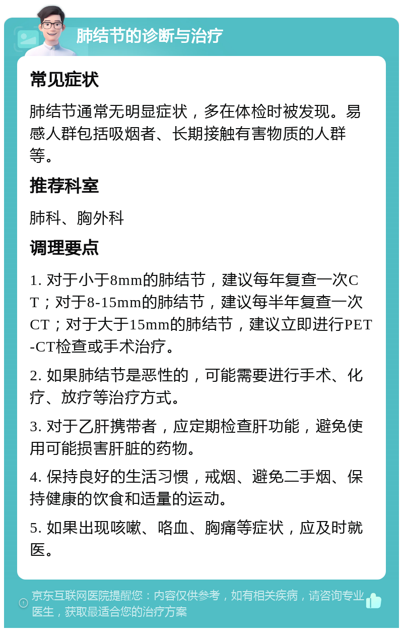 肺结节的诊断与治疗 常见症状 肺结节通常无明显症状，多在体检时被发现。易感人群包括吸烟者、长期接触有害物质的人群等。 推荐科室 肺科、胸外科 调理要点 1. 对于小于8mm的肺结节，建议每年复查一次CT；对于8-15mm的肺结节，建议每半年复查一次CT；对于大于15mm的肺结节，建议立即进行PET-CT检查或手术治疗。 2. 如果肺结节是恶性的，可能需要进行手术、化疗、放疗等治疗方式。 3. 对于乙肝携带者，应定期检查肝功能，避免使用可能损害肝脏的药物。 4. 保持良好的生活习惯，戒烟、避免二手烟、保持健康的饮食和适量的运动。 5. 如果出现咳嗽、咯血、胸痛等症状，应及时就医。