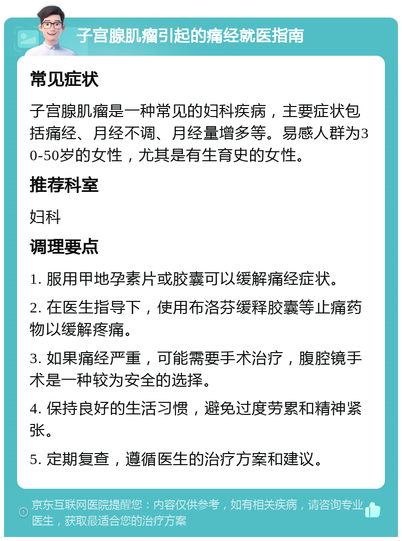 子宫腺肌瘤引起的痛经就医指南 常见症状 子宫腺肌瘤是一种常见的妇科疾病，主要症状包括痛经、月经不调、月经量增多等。易感人群为30-50岁的女性，尤其是有生育史的女性。 推荐科室 妇科 调理要点 1. 服用甲地孕素片或胶囊可以缓解痛经症状。 2. 在医生指导下，使用布洛芬缓释胶囊等止痛药物以缓解疼痛。 3. 如果痛经严重，可能需要手术治疗，腹腔镜手术是一种较为安全的选择。 4. 保持良好的生活习惯，避免过度劳累和精神紧张。 5. 定期复查，遵循医生的治疗方案和建议。