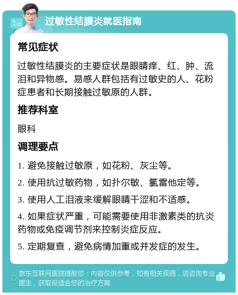 过敏性结膜炎就医指南 常见症状 过敏性结膜炎的主要症状是眼睛痒、红、肿、流泪和异物感。易感人群包括有过敏史的人、花粉症患者和长期接触过敏原的人群。 推荐科室 眼科 调理要点 1. 避免接触过敏原，如花粉、灰尘等。 2. 使用抗过敏药物，如扑尔敏、氯雷他定等。 3. 使用人工泪液来缓解眼睛干涩和不适感。 4. 如果症状严重，可能需要使用非激素类的抗炎药物或免疫调节剂来控制炎症反应。 5. 定期复查，避免病情加重或并发症的发生。