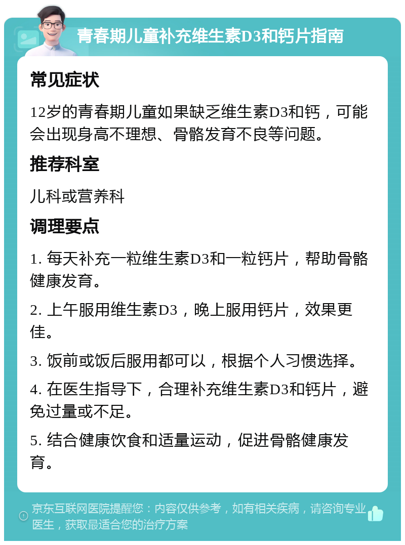 青春期儿童补充维生素D3和钙片指南 常见症状 12岁的青春期儿童如果缺乏维生素D3和钙，可能会出现身高不理想、骨骼发育不良等问题。 推荐科室 儿科或营养科 调理要点 1. 每天补充一粒维生素D3和一粒钙片，帮助骨骼健康发育。 2. 上午服用维生素D3，晚上服用钙片，效果更佳。 3. 饭前或饭后服用都可以，根据个人习惯选择。 4. 在医生指导下，合理补充维生素D3和钙片，避免过量或不足。 5. 结合健康饮食和适量运动，促进骨骼健康发育。