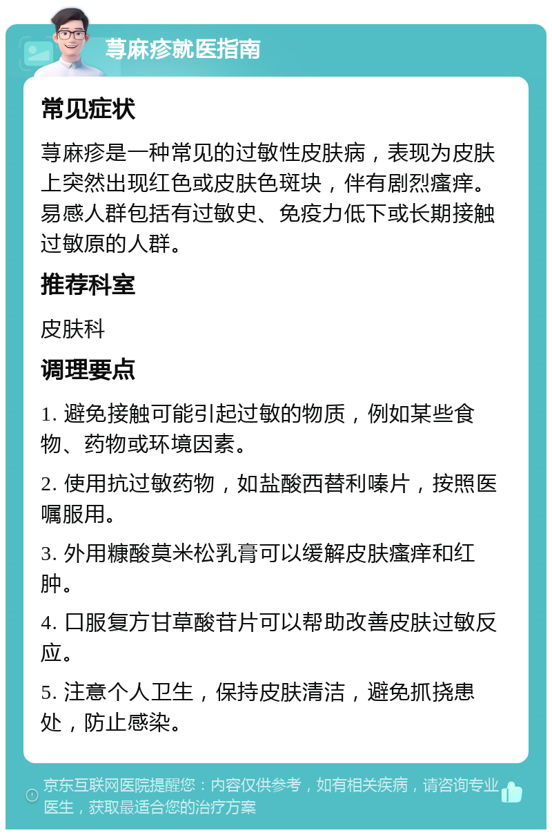 荨麻疹就医指南 常见症状 荨麻疹是一种常见的过敏性皮肤病，表现为皮肤上突然出现红色或皮肤色斑块，伴有剧烈瘙痒。易感人群包括有过敏史、免疫力低下或长期接触过敏原的人群。 推荐科室 皮肤科 调理要点 1. 避免接触可能引起过敏的物质，例如某些食物、药物或环境因素。 2. 使用抗过敏药物，如盐酸西替利嗪片，按照医嘱服用。 3. 外用糠酸莫米松乳膏可以缓解皮肤瘙痒和红肿。 4. 口服复方甘草酸苷片可以帮助改善皮肤过敏反应。 5. 注意个人卫生，保持皮肤清洁，避免抓挠患处，防止感染。