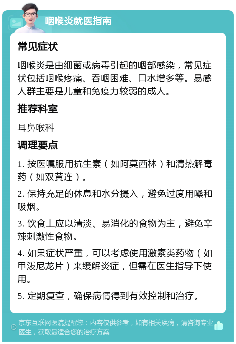 咽喉炎就医指南 常见症状 咽喉炎是由细菌或病毒引起的咽部感染，常见症状包括咽喉疼痛、吞咽困难、口水增多等。易感人群主要是儿童和免疫力较弱的成人。 推荐科室 耳鼻喉科 调理要点 1. 按医嘱服用抗生素（如阿莫西林）和清热解毒药（如双黄连）。 2. 保持充足的休息和水分摄入，避免过度用嗓和吸烟。 3. 饮食上应以清淡、易消化的食物为主，避免辛辣刺激性食物。 4. 如果症状严重，可以考虑使用激素类药物（如甲泼尼龙片）来缓解炎症，但需在医生指导下使用。 5. 定期复查，确保病情得到有效控制和治疗。