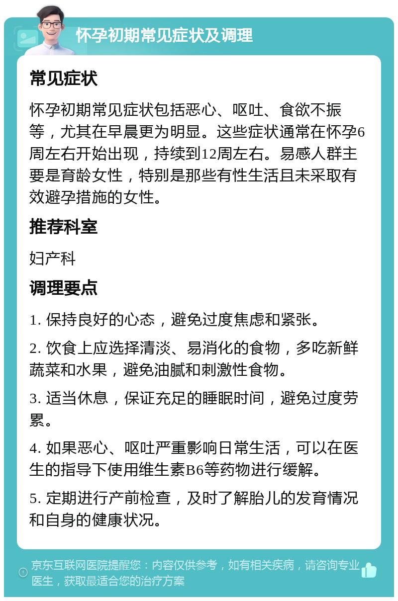 怀孕初期常见症状及调理 常见症状 怀孕初期常见症状包括恶心、呕吐、食欲不振等，尤其在早晨更为明显。这些症状通常在怀孕6周左右开始出现，持续到12周左右。易感人群主要是育龄女性，特别是那些有性生活且未采取有效避孕措施的女性。 推荐科室 妇产科 调理要点 1. 保持良好的心态，避免过度焦虑和紧张。 2. 饮食上应选择清淡、易消化的食物，多吃新鲜蔬菜和水果，避免油腻和刺激性食物。 3. 适当休息，保证充足的睡眠时间，避免过度劳累。 4. 如果恶心、呕吐严重影响日常生活，可以在医生的指导下使用维生素B6等药物进行缓解。 5. 定期进行产前检查，及时了解胎儿的发育情况和自身的健康状况。