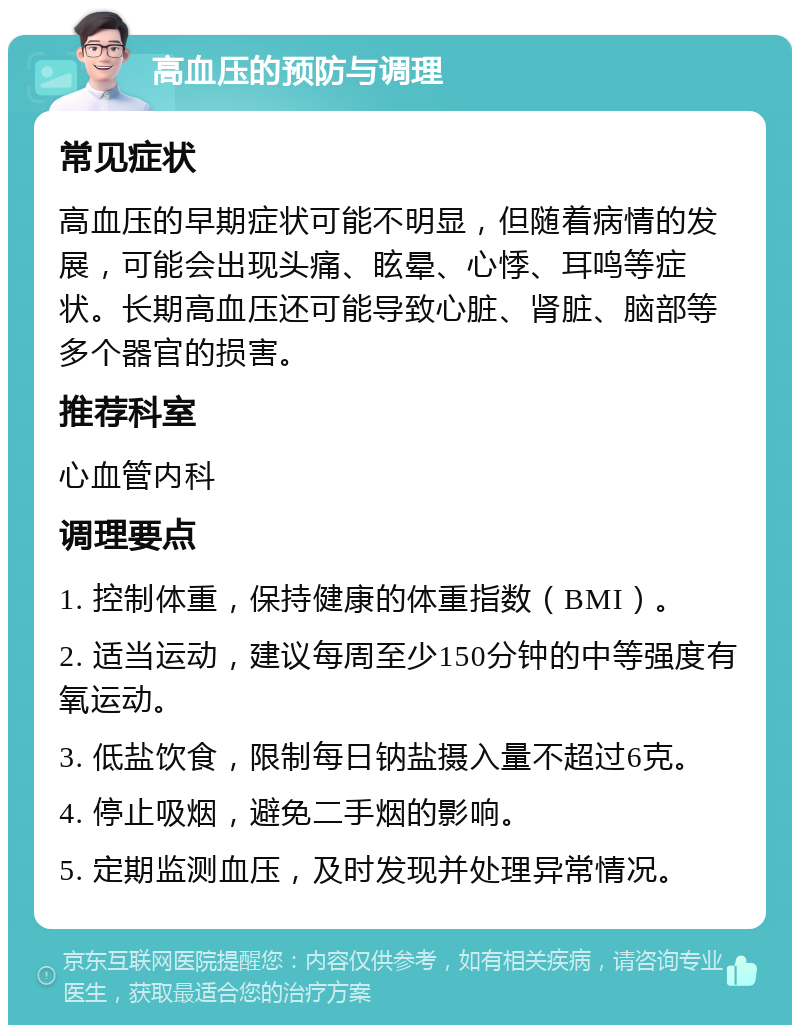 高血压的预防与调理 常见症状 高血压的早期症状可能不明显，但随着病情的发展，可能会出现头痛、眩晕、心悸、耳鸣等症状。长期高血压还可能导致心脏、肾脏、脑部等多个器官的损害。 推荐科室 心血管内科 调理要点 1. 控制体重，保持健康的体重指数（BMI）。 2. 适当运动，建议每周至少150分钟的中等强度有氧运动。 3. 低盐饮食，限制每日钠盐摄入量不超过6克。 4. 停止吸烟，避免二手烟的影响。 5. 定期监测血压，及时发现并处理异常情况。