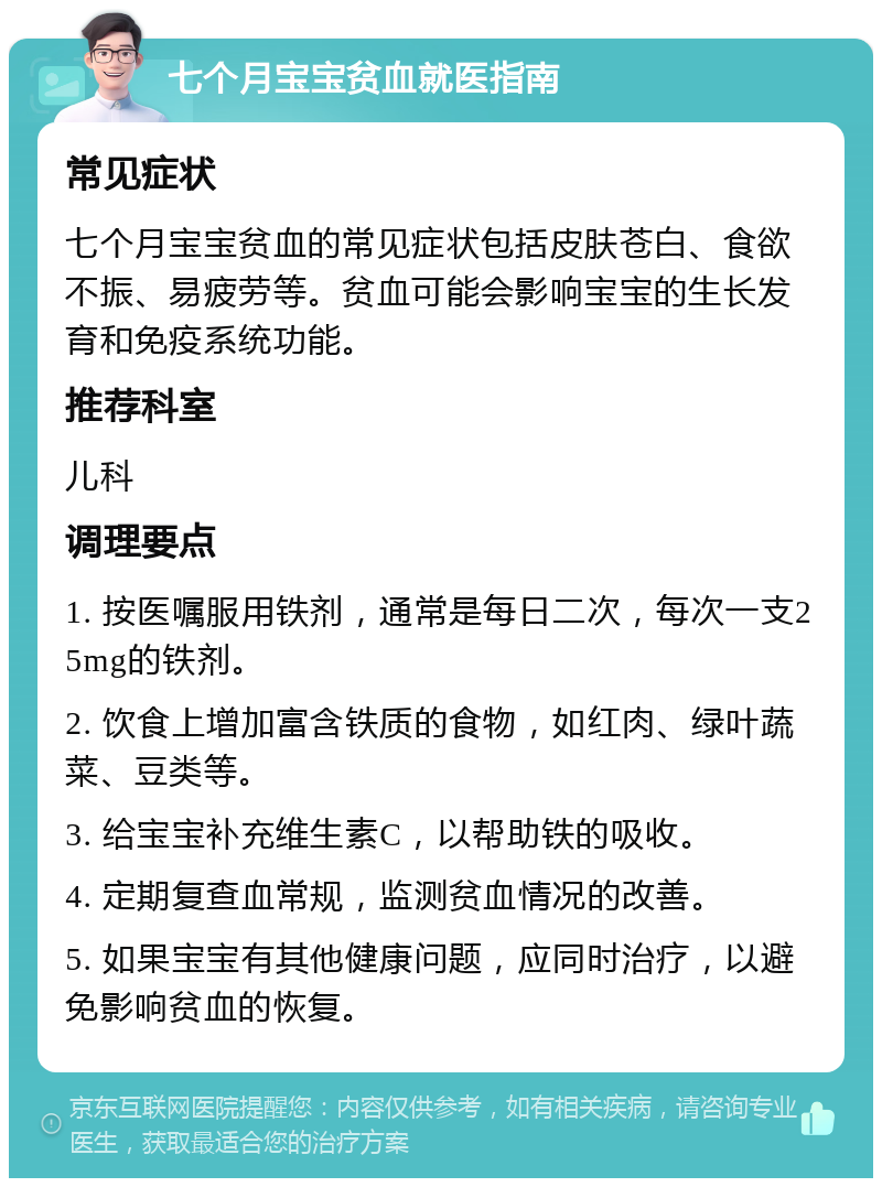 七个月宝宝贫血就医指南 常见症状 七个月宝宝贫血的常见症状包括皮肤苍白、食欲不振、易疲劳等。贫血可能会影响宝宝的生长发育和免疫系统功能。 推荐科室 儿科 调理要点 1. 按医嘱服用铁剂，通常是每日二次，每次一支25mg的铁剂。 2. 饮食上增加富含铁质的食物，如红肉、绿叶蔬菜、豆类等。 3. 给宝宝补充维生素C，以帮助铁的吸收。 4. 定期复查血常规，监测贫血情况的改善。 5. 如果宝宝有其他健康问题，应同时治疗，以避免影响贫血的恢复。