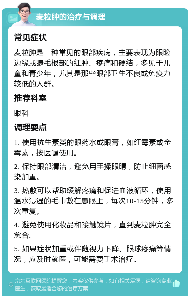 麦粒肿的治疗与调理 常见症状 麦粒肿是一种常见的眼部疾病，主要表现为眼睑边缘或睫毛根部的红肿、疼痛和硬结，多见于儿童和青少年，尤其是那些眼部卫生不良或免疫力较低的人群。 推荐科室 眼科 调理要点 1. 使用抗生素类的眼药水或眼膏，如红霉素或金霉素，按医嘱使用。 2. 保持眼部清洁，避免用手揉眼睛，防止细菌感染加重。 3. 热敷可以帮助缓解疼痛和促进血液循环，使用温水浸湿的毛巾敷在患眼上，每次10-15分钟，多次重复。 4. 避免使用化妆品和接触镜片，直到麦粒肿完全愈合。 5. 如果症状加重或伴随视力下降、眼球疼痛等情况，应及时就医，可能需要手术治疗。