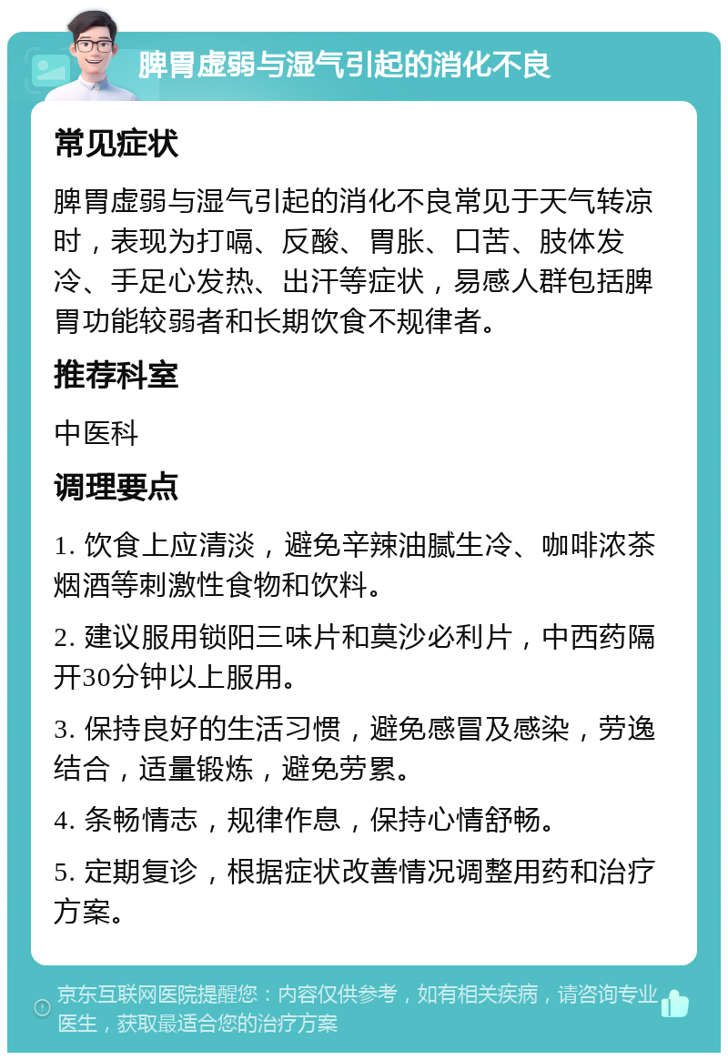 脾胃虚弱与湿气引起的消化不良 常见症状 脾胃虚弱与湿气引起的消化不良常见于天气转凉时，表现为打嗝、反酸、胃胀、口苦、肢体发冷、手足心发热、出汗等症状，易感人群包括脾胃功能较弱者和长期饮食不规律者。 推荐科室 中医科 调理要点 1. 饮食上应清淡，避免辛辣油腻生冷、咖啡浓茶烟酒等刺激性食物和饮料。 2. 建议服用锁阳三味片和莫沙必利片，中西药隔开30分钟以上服用。 3. 保持良好的生活习惯，避免感冒及感染，劳逸结合，适量锻炼，避免劳累。 4. 条畅情志，规律作息，保持心情舒畅。 5. 定期复诊，根据症状改善情况调整用药和治疗方案。