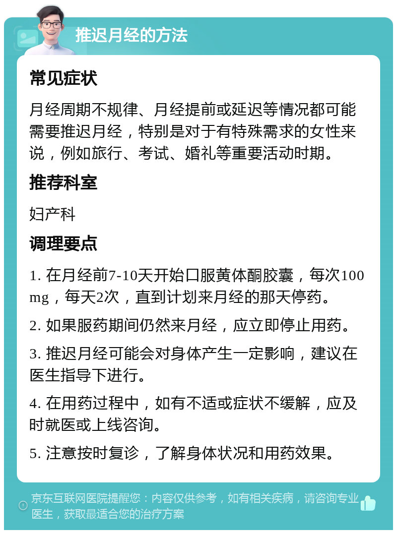 推迟月经的方法 常见症状 月经周期不规律、月经提前或延迟等情况都可能需要推迟月经，特别是对于有特殊需求的女性来说，例如旅行、考试、婚礼等重要活动时期。 推荐科室 妇产科 调理要点 1. 在月经前7-10天开始口服黄体酮胶囊，每次100mg，每天2次，直到计划来月经的那天停药。 2. 如果服药期间仍然来月经，应立即停止用药。 3. 推迟月经可能会对身体产生一定影响，建议在医生指导下进行。 4. 在用药过程中，如有不适或症状不缓解，应及时就医或上线咨询。 5. 注意按时复诊，了解身体状况和用药效果。