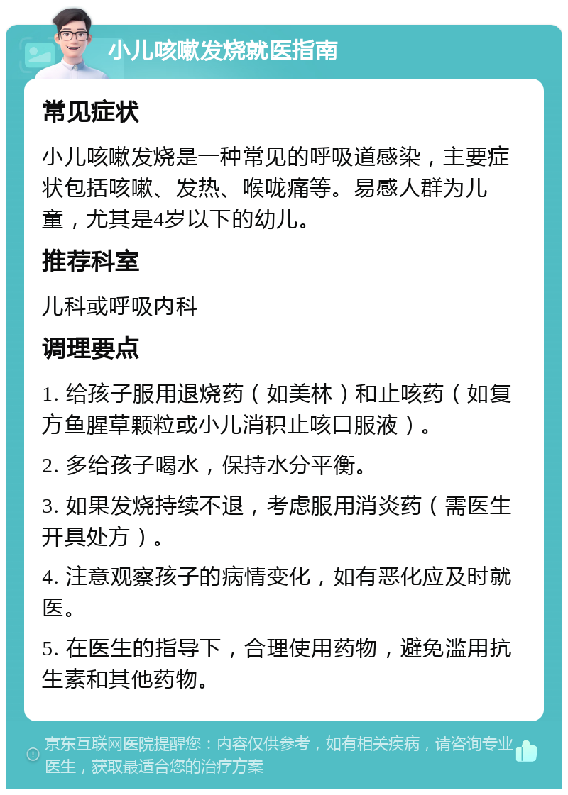 小儿咳嗽发烧就医指南 常见症状 小儿咳嗽发烧是一种常见的呼吸道感染，主要症状包括咳嗽、发热、喉咙痛等。易感人群为儿童，尤其是4岁以下的幼儿。 推荐科室 儿科或呼吸内科 调理要点 1. 给孩子服用退烧药（如美林）和止咳药（如复方鱼腥草颗粒或小儿消积止咳口服液）。 2. 多给孩子喝水，保持水分平衡。 3. 如果发烧持续不退，考虑服用消炎药（需医生开具处方）。 4. 注意观察孩子的病情变化，如有恶化应及时就医。 5. 在医生的指导下，合理使用药物，避免滥用抗生素和其他药物。