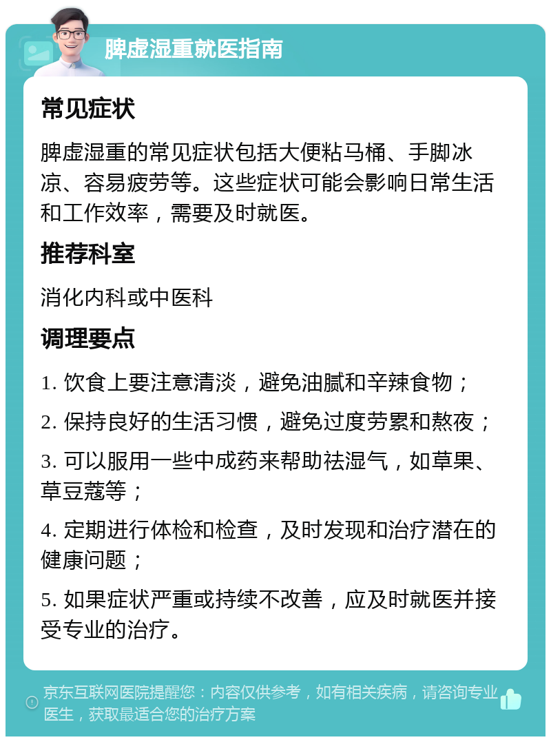 脾虚湿重就医指南 常见症状 脾虚湿重的常见症状包括大便粘马桶、手脚冰凉、容易疲劳等。这些症状可能会影响日常生活和工作效率，需要及时就医。 推荐科室 消化内科或中医科 调理要点 1. 饮食上要注意清淡，避免油腻和辛辣食物； 2. 保持良好的生活习惯，避免过度劳累和熬夜； 3. 可以服用一些中成药来帮助祛湿气，如草果、草豆蔻等； 4. 定期进行体检和检查，及时发现和治疗潜在的健康问题； 5. 如果症状严重或持续不改善，应及时就医并接受专业的治疗。