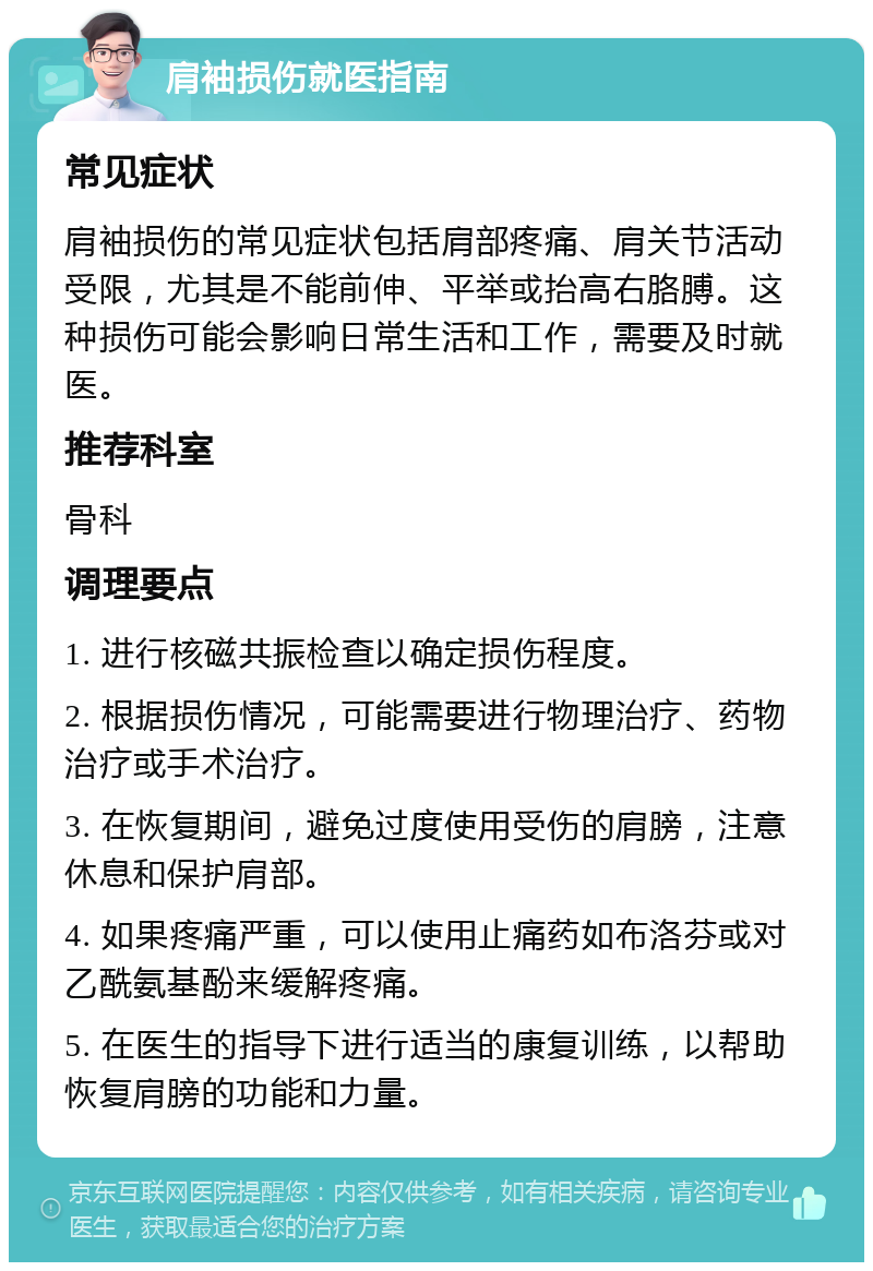 肩袖损伤就医指南 常见症状 肩袖损伤的常见症状包括肩部疼痛、肩关节活动受限，尤其是不能前伸、平举或抬高右胳膊。这种损伤可能会影响日常生活和工作，需要及时就医。 推荐科室 骨科 调理要点 1. 进行核磁共振检查以确定损伤程度。 2. 根据损伤情况，可能需要进行物理治疗、药物治疗或手术治疗。 3. 在恢复期间，避免过度使用受伤的肩膀，注意休息和保护肩部。 4. 如果疼痛严重，可以使用止痛药如布洛芬或对乙酰氨基酚来缓解疼痛。 5. 在医生的指导下进行适当的康复训练，以帮助恢复肩膀的功能和力量。