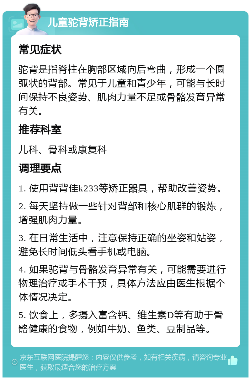 儿童驼背矫正指南 常见症状 驼背是指脊柱在胸部区域向后弯曲，形成一个圆弧状的背部。常见于儿童和青少年，可能与长时间保持不良姿势、肌肉力量不足或骨骼发育异常有关。 推荐科室 儿科、骨科或康复科 调理要点 1. 使用背背佳k233等矫正器具，帮助改善姿势。 2. 每天坚持做一些针对背部和核心肌群的锻炼，增强肌肉力量。 3. 在日常生活中，注意保持正确的坐姿和站姿，避免长时间低头看手机或电脑。 4. 如果驼背与骨骼发育异常有关，可能需要进行物理治疗或手术干预，具体方法应由医生根据个体情况决定。 5. 饮食上，多摄入富含钙、维生素D等有助于骨骼健康的食物，例如牛奶、鱼类、豆制品等。