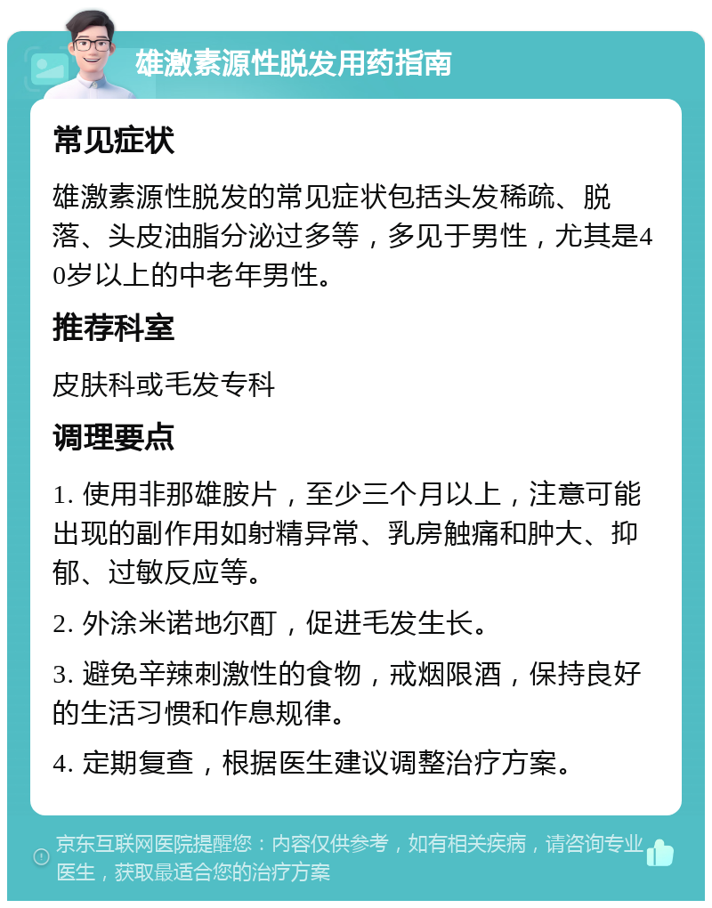 雄激素源性脱发用药指南 常见症状 雄激素源性脱发的常见症状包括头发稀疏、脱落、头皮油脂分泌过多等，多见于男性，尤其是40岁以上的中老年男性。 推荐科室 皮肤科或毛发专科 调理要点 1. 使用非那雄胺片，至少三个月以上，注意可能出现的副作用如射精异常、乳房触痛和肿大、抑郁、过敏反应等。 2. 外涂米诺地尔酊，促进毛发生长。 3. 避免辛辣刺激性的食物，戒烟限酒，保持良好的生活习惯和作息规律。 4. 定期复查，根据医生建议调整治疗方案。