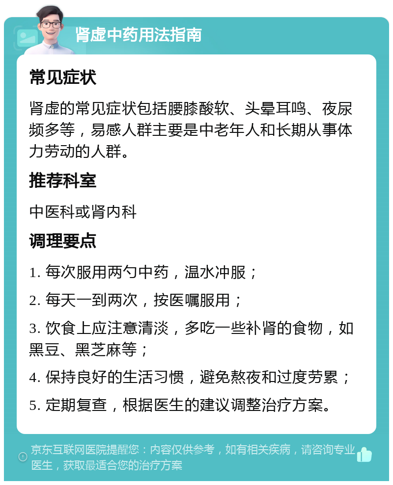 肾虚中药用法指南 常见症状 肾虚的常见症状包括腰膝酸软、头晕耳鸣、夜尿频多等，易感人群主要是中老年人和长期从事体力劳动的人群。 推荐科室 中医科或肾内科 调理要点 1. 每次服用两勺中药，温水冲服； 2. 每天一到两次，按医嘱服用； 3. 饮食上应注意清淡，多吃一些补肾的食物，如黑豆、黑芝麻等； 4. 保持良好的生活习惯，避免熬夜和过度劳累； 5. 定期复查，根据医生的建议调整治疗方案。