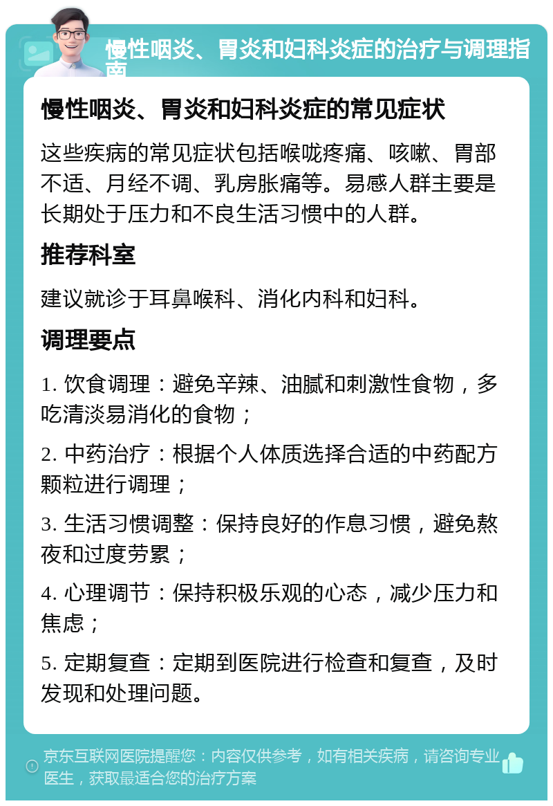 慢性咽炎、胃炎和妇科炎症的治疗与调理指南 慢性咽炎、胃炎和妇科炎症的常见症状 这些疾病的常见症状包括喉咙疼痛、咳嗽、胃部不适、月经不调、乳房胀痛等。易感人群主要是长期处于压力和不良生活习惯中的人群。 推荐科室 建议就诊于耳鼻喉科、消化内科和妇科。 调理要点 1. 饮食调理：避免辛辣、油腻和刺激性食物，多吃清淡易消化的食物； 2. 中药治疗：根据个人体质选择合适的中药配方颗粒进行调理； 3. 生活习惯调整：保持良好的作息习惯，避免熬夜和过度劳累； 4. 心理调节：保持积极乐观的心态，减少压力和焦虑； 5. 定期复查：定期到医院进行检查和复查，及时发现和处理问题。