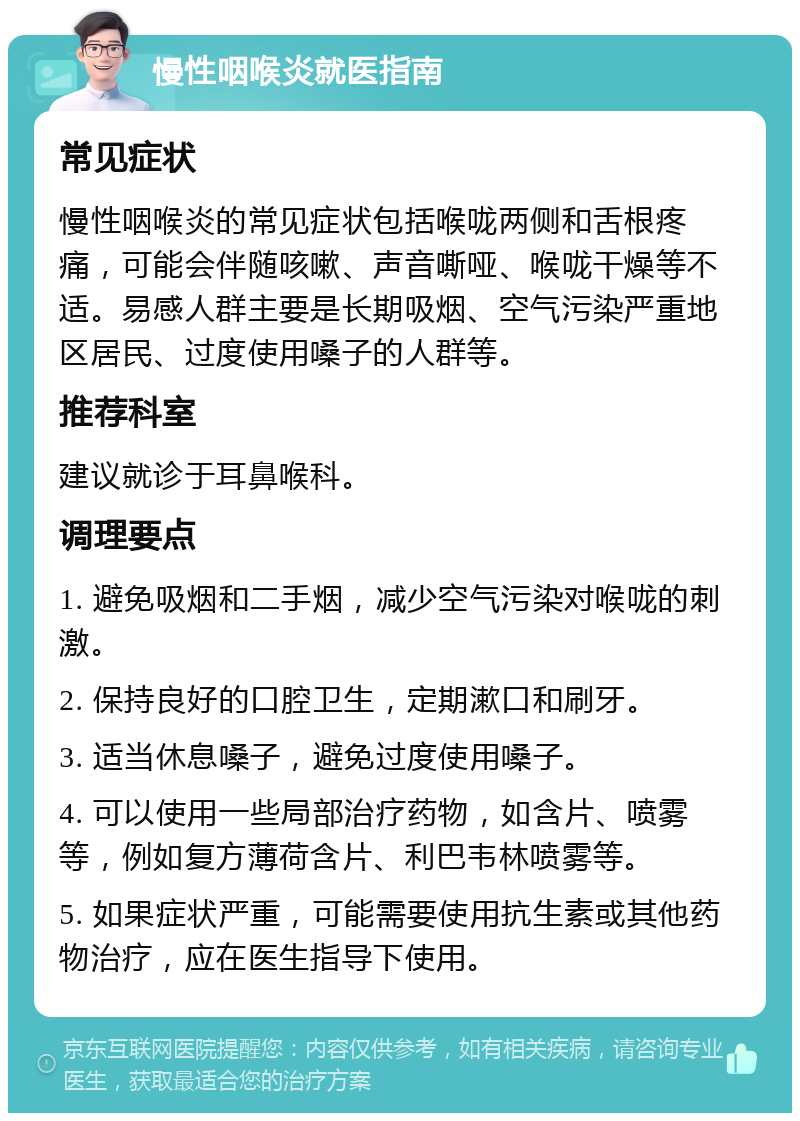 慢性咽喉炎就医指南 常见症状 慢性咽喉炎的常见症状包括喉咙两侧和舌根疼痛，可能会伴随咳嗽、声音嘶哑、喉咙干燥等不适。易感人群主要是长期吸烟、空气污染严重地区居民、过度使用嗓子的人群等。 推荐科室 建议就诊于耳鼻喉科。 调理要点 1. 避免吸烟和二手烟，减少空气污染对喉咙的刺激。 2. 保持良好的口腔卫生，定期漱口和刷牙。 3. 适当休息嗓子，避免过度使用嗓子。 4. 可以使用一些局部治疗药物，如含片、喷雾等，例如复方薄荷含片、利巴韦林喷雾等。 5. 如果症状严重，可能需要使用抗生素或其他药物治疗，应在医生指导下使用。