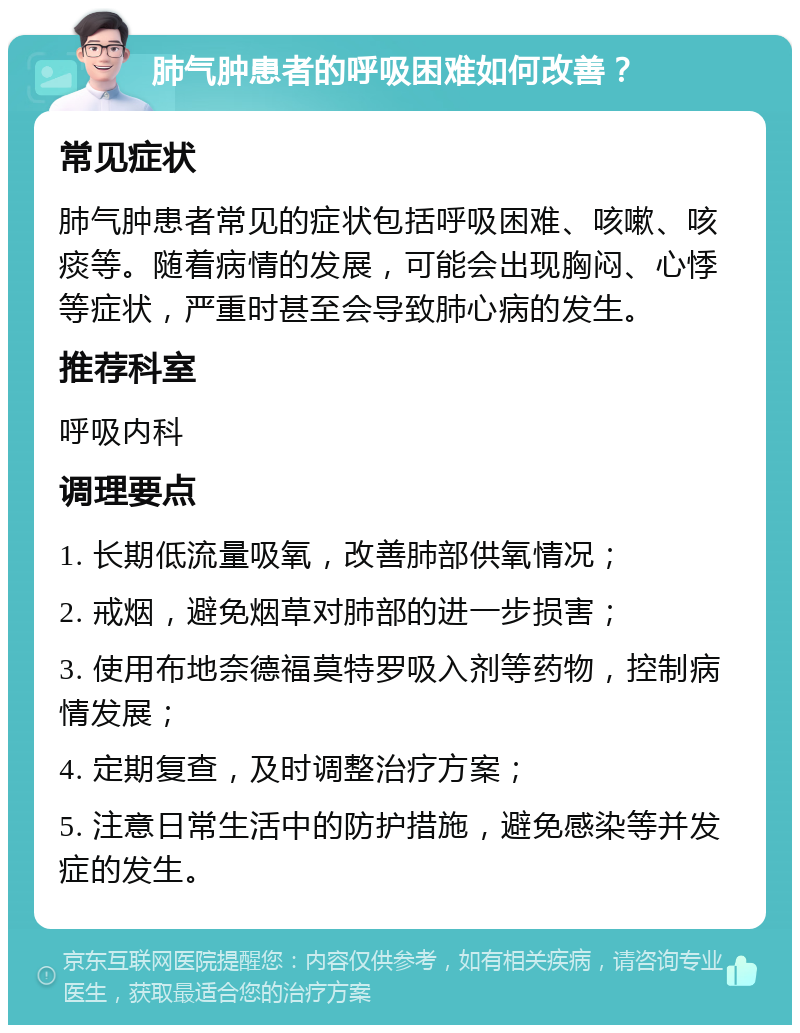 肺气肿患者的呼吸困难如何改善？ 常见症状 肺气肿患者常见的症状包括呼吸困难、咳嗽、咳痰等。随着病情的发展，可能会出现胸闷、心悸等症状，严重时甚至会导致肺心病的发生。 推荐科室 呼吸内科 调理要点 1. 长期低流量吸氧，改善肺部供氧情况； 2. 戒烟，避免烟草对肺部的进一步损害； 3. 使用布地奈德福莫特罗吸入剂等药物，控制病情发展； 4. 定期复查，及时调整治疗方案； 5. 注意日常生活中的防护措施，避免感染等并发症的发生。