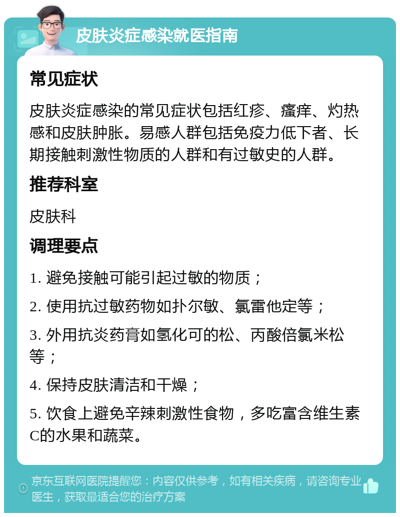 皮肤炎症感染就医指南 常见症状 皮肤炎症感染的常见症状包括红疹、瘙痒、灼热感和皮肤肿胀。易感人群包括免疫力低下者、长期接触刺激性物质的人群和有过敏史的人群。 推荐科室 皮肤科 调理要点 1. 避免接触可能引起过敏的物质； 2. 使用抗过敏药物如扑尔敏、氯雷他定等； 3. 外用抗炎药膏如氢化可的松、丙酸倍氯米松等； 4. 保持皮肤清洁和干燥； 5. 饮食上避免辛辣刺激性食物，多吃富含维生素C的水果和蔬菜。