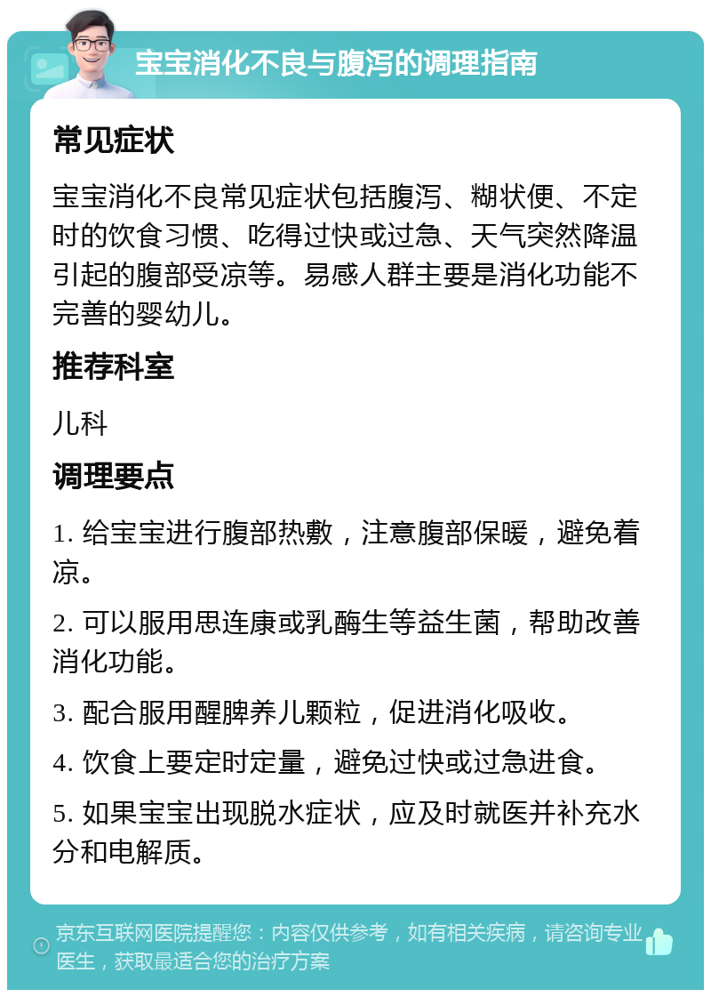 宝宝消化不良与腹泻的调理指南 常见症状 宝宝消化不良常见症状包括腹泻、糊状便、不定时的饮食习惯、吃得过快或过急、天气突然降温引起的腹部受凉等。易感人群主要是消化功能不完善的婴幼儿。 推荐科室 儿科 调理要点 1. 给宝宝进行腹部热敷，注意腹部保暖，避免着凉。 2. 可以服用思连康或乳酶生等益生菌，帮助改善消化功能。 3. 配合服用醒脾养儿颗粒，促进消化吸收。 4. 饮食上要定时定量，避免过快或过急进食。 5. 如果宝宝出现脱水症状，应及时就医并补充水分和电解质。