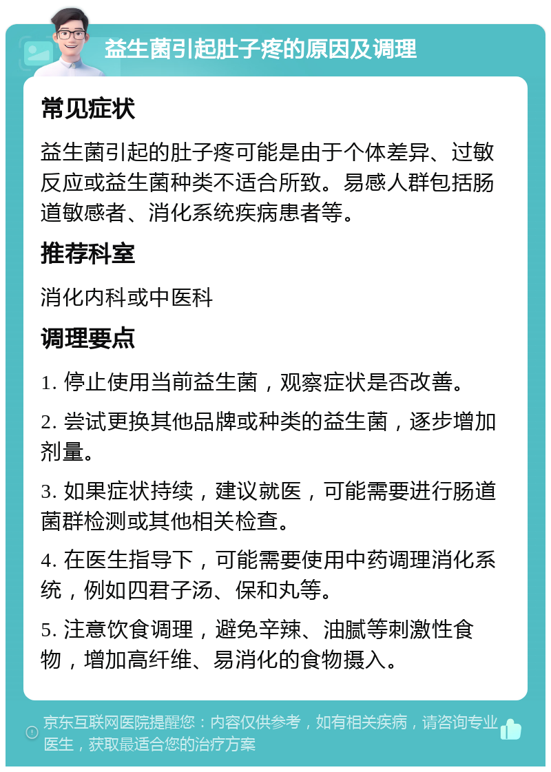 益生菌引起肚子疼的原因及调理 常见症状 益生菌引起的肚子疼可能是由于个体差异、过敏反应或益生菌种类不适合所致。易感人群包括肠道敏感者、消化系统疾病患者等。 推荐科室 消化内科或中医科 调理要点 1. 停止使用当前益生菌，观察症状是否改善。 2. 尝试更换其他品牌或种类的益生菌，逐步增加剂量。 3. 如果症状持续，建议就医，可能需要进行肠道菌群检测或其他相关检查。 4. 在医生指导下，可能需要使用中药调理消化系统，例如四君子汤、保和丸等。 5. 注意饮食调理，避免辛辣、油腻等刺激性食物，增加高纤维、易消化的食物摄入。