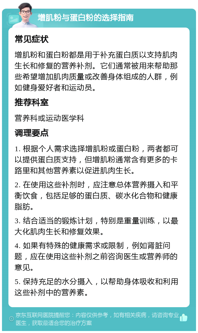 增肌粉与蛋白粉的选择指南 常见症状 增肌粉和蛋白粉都是用于补充蛋白质以支持肌肉生长和修复的营养补剂。它们通常被用来帮助那些希望增加肌肉质量或改善身体组成的人群，例如健身爱好者和运动员。 推荐科室 营养科或运动医学科 调理要点 1. 根据个人需求选择增肌粉或蛋白粉，两者都可以提供蛋白质支持，但增肌粉通常含有更多的卡路里和其他营养素以促进肌肉生长。 2. 在使用这些补剂时，应注意总体营养摄入和平衡饮食，包括足够的蛋白质、碳水化合物和健康脂肪。 3. 结合适当的锻炼计划，特别是重量训练，以最大化肌肉生长和修复效果。 4. 如果有特殊的健康需求或限制，例如肾脏问题，应在使用这些补剂之前咨询医生或营养师的意见。 5. 保持充足的水分摄入，以帮助身体吸收和利用这些补剂中的营养素。