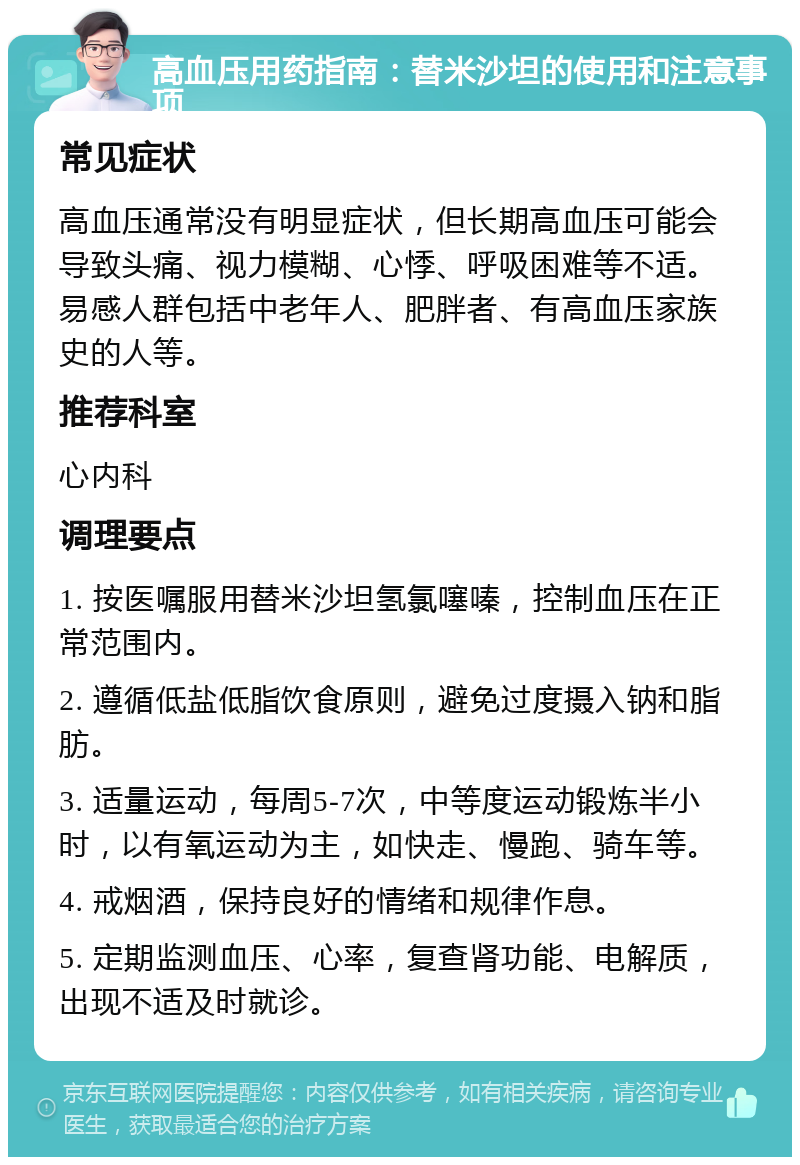 高血压用药指南：替米沙坦的使用和注意事项 常见症状 高血压通常没有明显症状，但长期高血压可能会导致头痛、视力模糊、心悸、呼吸困难等不适。易感人群包括中老年人、肥胖者、有高血压家族史的人等。 推荐科室 心内科 调理要点 1. 按医嘱服用替米沙坦氢氯噻嗪，控制血压在正常范围内。 2. 遵循低盐低脂饮食原则，避免过度摄入钠和脂肪。 3. 适量运动，每周5-7次，中等度运动锻炼半小时，以有氧运动为主，如快走、慢跑、骑车等。 4. 戒烟酒，保持良好的情绪和规律作息。 5. 定期监测血压、心率，复查肾功能、电解质，出现不适及时就诊。