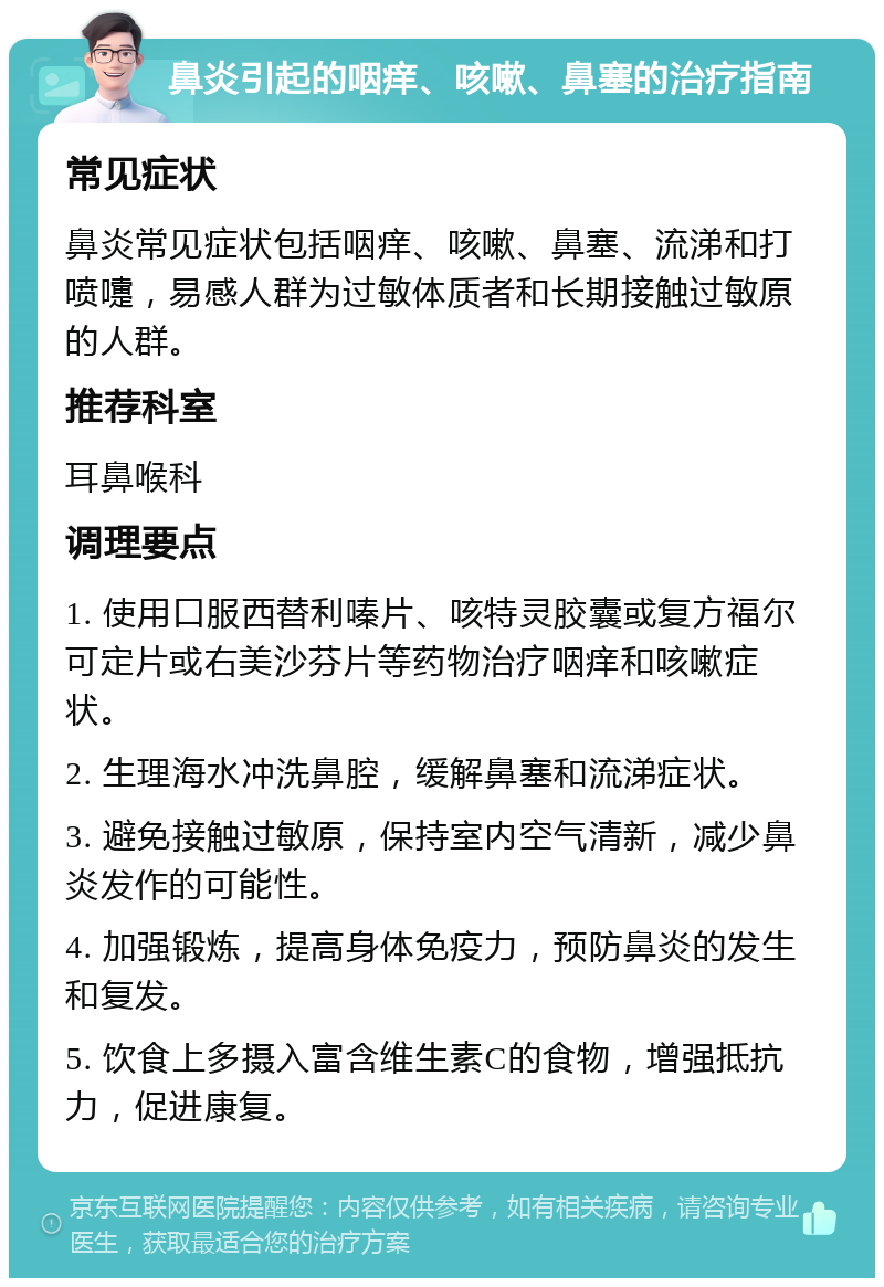 鼻炎引起的咽痒、咳嗽、鼻塞的治疗指南 常见症状 鼻炎常见症状包括咽痒、咳嗽、鼻塞、流涕和打喷嚏，易感人群为过敏体质者和长期接触过敏原的人群。 推荐科室 耳鼻喉科 调理要点 1. 使用口服西替利嗪片、咳特灵胶囊或复方福尔可定片或右美沙芬片等药物治疗咽痒和咳嗽症状。 2. 生理海水冲洗鼻腔，缓解鼻塞和流涕症状。 3. 避免接触过敏原，保持室内空气清新，减少鼻炎发作的可能性。 4. 加强锻炼，提高身体免疫力，预防鼻炎的发生和复发。 5. 饮食上多摄入富含维生素C的食物，增强抵抗力，促进康复。