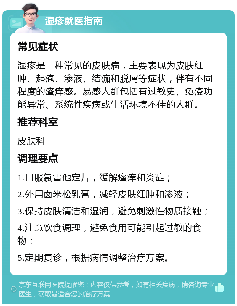 湿疹就医指南 常见症状 湿疹是一种常见的皮肤病，主要表现为皮肤红肿、起疱、渗液、结痂和脱屑等症状，伴有不同程度的瘙痒感。易感人群包括有过敏史、免疫功能异常、系统性疾病或生活环境不佳的人群。 推荐科室 皮肤科 调理要点 1.口服氯雷他定片，缓解瘙痒和炎症； 2.外用卤米松乳膏，减轻皮肤红肿和渗液； 3.保持皮肤清洁和湿润，避免刺激性物质接触； 4.注意饮食调理，避免食用可能引起过敏的食物； 5.定期复诊，根据病情调整治疗方案。